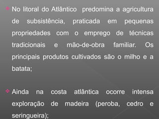  No litoral do Atlântico predomina a agricultura
de subsistência, praticada em pequenas
propriedades com o emprego de técnicas
tradicionais e mão-de-obra familiar. Os
principais produtos cultivados são o milho e a
batata;
 Ainda na costa atlântica ocorre intensa
exploração de madeira (peroba, cedro e
seringueira);
 
