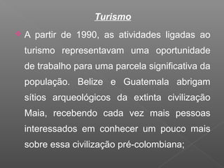 Turismo
 A partir de 1990, as atividades ligadas ao
turismo representavam uma oportunidade
de trabalho para uma parcela significativa da
população. Belize e Guatemala abrigam
sítios arqueológicos da extinta civilização
Maia, recebendo cada vez mais pessoas
interessados em conhecer um pouco mais
sobre essa civilização pré-colombiana;
 