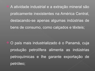  A atividade industrial e a extração mineral são
praticamente inexistentes na América Central,
destacando-se apenas algumas indústrias de
bens de consumo, como calçados e têxteis;
 O país mais industrializado é o Panamá, cuja
produção petrolífera alimenta as indústrias
petroquímicas e lhe garante exportação de
petróleo;
 