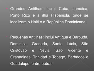 • Grandes Antilhas: inclui Cuba, Jamaica,
Porto Rico e a ilha Hispaniola, onde se
localizam o Haiti e a República Dominicana.
• Pequenas Antilhas: inclui Antígua e Barbuda,
Dominica, Granada, Santa Lúcia, São
Cristóvão e Nevis, São Vicente e
Granadinas, Trinidad e Tobago, Barbados e
Guadalupe, entre outras.
 