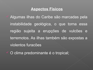 Aspectos Físicos
 Algumas ilhas do Caribe são marcadas pela
instabilidade geológica, o que torna essa
região sujeita a erupções de vulcões e
terremotos. As ilhas também são expostas a
violentos furacões
 O clima predominante é o tropical;
 