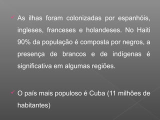  As ilhas foram colonizadas por espanhóis,
ingleses, franceses e holandeses. No Haiti
90% da população é composta por negros, a
presença de brancos e de indígenas é
significativa em algumas regiões.
 O país mais populoso é Cuba (11 milhões de
habitantes)
 