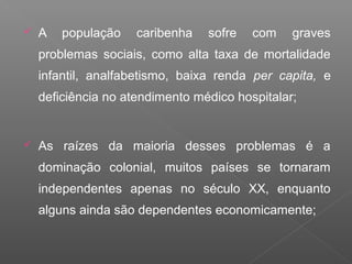  A população caribenha sofre com graves
problemas sociais, como alta taxa de mortalidade
infantil, analfabetismo, baixa renda per capita, e
deficiência no atendimento médico hospitalar;
 As raízes da maioria desses problemas é a
dominação colonial, muitos países se tornaram
independentes apenas no século XX, enquanto
alguns ainda são dependentes economicamente;
 