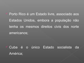  Porto Rico é um Estado livre, associado aos
Estados Unidos, embora a população não
tenha os mesmos direitos civis dos norte
americanos;
 Cuba é o único Estado socialista da
América;
 
