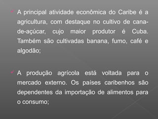  A principal atividade econômica do Caribe é a
agricultura, com destaque no cultivo de cana-
de-açúcar, cujo maior produtor é Cuba.
Também são cultivadas banana, fumo, café e
algodão;
 A produção agrícola está voltada para o
mercado externo. Os países caribenhos são
dependentes da importação de alimentos para
o consumo;
 