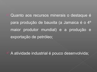  Quanto aos recursos minerais o destaque é
para produção de bauxita (a Jamaica é o 4º
maior produtor mundial) e a produção e
exportação de petróleo;
 A atividade industrial é pouco desenvolvida;
 