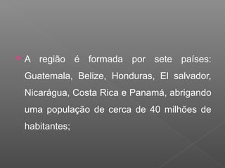  A região é formada por sete países:
Guatemala, Belize, Honduras, El salvador,
Nicarágua, Costa Rica e Panamá, abrigando
uma população de cerca de 40 milhões de
habitantes;
 