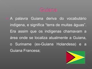  A palavra Guiana deriva do vocabulário
indígena, e significa “terra de muitas águas”.
Era assim que os indígenas chamavam a
área onde se localiza atualmente a Guiana,
o Suriname (ex-Guiana Holandesa) e a
Guiana Francesa;
 