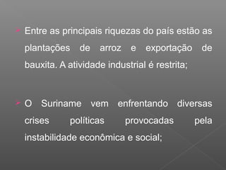  Entre as principais riquezas do país estão as
plantações de arroz e exportação de
bauxita. A atividade industrial é restrita;
 O Suriname vem enfrentando diversas
crises políticas provocadas pela
instabilidade econômica e social;
 