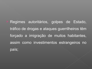  Regimes autoritários, golpes de Estado,
tráfico de drogas e ataques guerrilheiros têm
forçado a imigração de muitos habitantes,
assim como investimentos estrangeiros no
país;
 