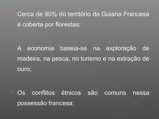  Cerca de 90% do território da Guiana Francesa
é coberta por florestas;
 A economia baseia-se na exploração de
madeira, na pesca, no turismo e na extração de
ouro;
 Os conflitos étnicos são comuns nessa
possessão francesa;
 