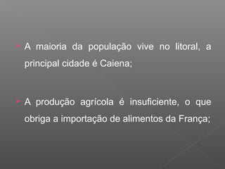  A maioria da população vive no litoral, a
principal cidade é Caiena;
 A produção agrícola é insuficiente, o que
obriga a importação de alimentos da França;
 