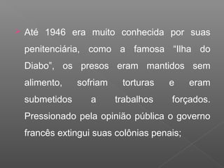  Até 1946 era muito conhecida por suas
penitenciária, como a famosa “Ilha do
Diabo”, os presos eram mantidos sem
alimento, sofriam torturas e eram
submetidos a trabalhos forçados.
Pressionado pela opinião pública o governo
francês extingui suas colônias penais;
 