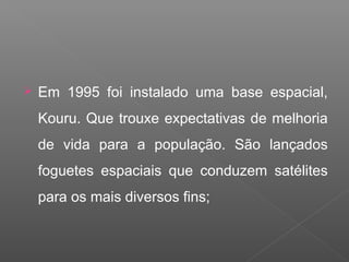  Em 1995 foi instalado uma base espacial,
Kouru. Que trouxe expectativas de melhoria
de vida para a população. São lançados
foguetes espaciais que conduzem satélites
para os mais diversos fins;
 