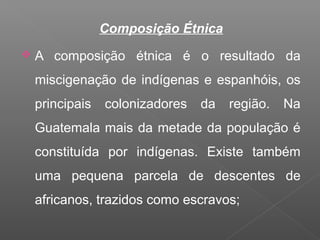 Composição Étnica
 A composição étnica é o resultado da
miscigenação de indígenas e espanhóis, os
principais colonizadores da região. Na
Guatemala mais da metade da população é
constituída por indígenas. Existe também
uma pequena parcela de descentes de
africanos, trazidos como escravos;
 