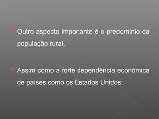 Outro aspecto importante é o predomínio da
população rural.
 Assim como a forte dependência econômica
de países como os Estados Unidos;
 