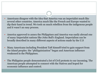 Americans disagree with the idea that America was an imperialist much like several other countries. America much like the French and Europe wanted to dip their hand in trend. We took on much rebellion from the indigenous people and it wasn’t an easy process. America approved to annex the Philippines and America was easily abroad one of many Imperialist nations like John Bull’s England. Imperialism can be broadly described in many different aspects of actions made by the U.SMany Americans including President Taft himself tried to gain support from the island peoples. the “philippinization” began and American influence weakened in the Philippines.The Philippine people demonstrated a lot of Civil protests to our incoming. The American people attempted to connect with the Natives and hoped for economic influence and control.