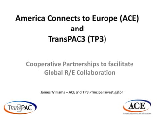 America Connects to Europe (ACE)
              and
        TransPAC3 (TP3)

  Cooperative Partnerships to facilitate
       Global R/E Collaboration

       James Williams – ACE and TP3 Principal Investigator
 