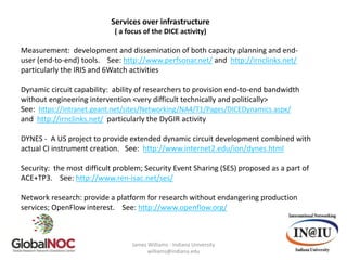 Services over infrastructure
                            ( a focus of the DICE activity)

Measurement: development and dissemination of both capacity planning and end-
user (end-to-end) tools. See: http://www.perfsonar.net/ and http://irnclinks.net/
particularly the IRIS and 6Watch activities

Dynamic circuit capability: ability of researchers to provision end-to-end bandwidth
without engineering intervention <very difficult technically and politically>
See: https://intranet.geant.net/sites/Networking/NA4/T1/Pages/DICEDynamics.aspx/
and http://irnclinks.net/ particularly the DyGIR activity

DYNES - A US project to provide extended dynamic circuit development combined with
actual CI instrument creation. See: http://www.internet2.edu/ion/dynes.html

Security: the most difficult problem; Security Event Sharing (SES) proposed as a part of
ACE+TP3. See: http://www.ren-isac.net/ses/

Network research: provide a platform for research without endangering production
services; OpenFlow interest. See: http://www.openflow.org/



                                  James Williams - Indiana University
                                        williams@indiana.edu
 