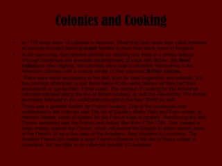 Colonies and Cooking In 1775 there were 13 colonies in America. When they first came their initial attempts at survival included planting  crops  familiar to them from back home in England.  In the same way, they farmed animals for clothing and meat in a similar fashion. Through hardships and eventual establishment of trade with Britain, the  West Indies and other regions, the colonists were able to establish themselves in the American colonies with a cuisine similar to their previous  British cuisine. There were some exceptions to the diet, such as local vegetation and animals, but the colonists attempted to use these items in the same fashion as they had their equivalents or ignore them if they could. The manner of cooking for the American colonists followed along the line of British cookery up until the Revolution. The British sentiment followed in the cookbooks brought to the New World as well.  There was a general disdain for French cookery. One of the cookbooks that proliferated in the colonies was The Art of Cookery Made Plain and Easy written by Hannah Glasse, wrote of disdain for the French style of cookery. Reinforcing the anti-French sentiment was the French and Indian War from 1754-1764. This created a large anxiety against the French, which influenced the English to either deport many of the French, or as in the case of the Acadians, they migrated to Louisiana. The Acadian French did create a large French influence in the diet of those settled in Louisiana, but had little or no influence outside of Louisiana. 