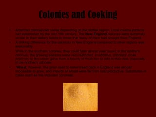 Colonies and Cooking American colonial diet varied depending on the settled region. Local cuisine patterns had established by the mid 18th century. The  New England  colonies were extremely similar in their dietary habits to those that many of them had brought from England.  A striking difference for the colonists in New England compared to other regions was seasonality.  While in the southern colonies, they could farm almost year round, in the northern colonies, the growing seasons were very restricted. In addition, colonists’ close proximity to the ocean gave them a bounty of fresh fish to add to their diet, especially in the northern colonies. Wheat , however, the grain used to bake bread back in England was almost impossible to grow, and imports of wheat were far from cost productive. Substitutes in cases such as this included cornmeal.  