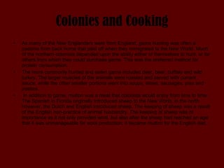 Colonies and Cooking As many of the New Englanders were from England, game hunting was often a pastime from back home that paid off when they immigrated to the New World. Much of the northern colonists depended upon the ability either of themselves to hunt, or for others from which they could purchase game. This was the preferred method for protein consumption.  The more commonly hunted and eaten game included deer, bear, buffalo and wild turkey. The larger muscles of the animals were roasted and served with currant sauce, while the other smaller portions went into soups, stews, sausages, pies and pasties. In addition to game, mutton was a meat that colonists would enjoy from time to time. The Spanish in Florida originally introduced sheep to the New World, in the north however, the Dutch and English introduced sheep. The keeping of sheep was a result of the English non-practice of animal husbandry. The keeping of sheep was of importance as it not only provided wool, but also after the sheep had reached an age that it was unmanageable for wool production; it became mutton for the English diet.  
