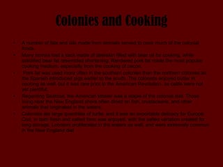 Colonies and Cooking A number of fats and oils made from animals served to cook much of the colonial foods.  Many homes had a sack made of deerskin filled with bear oil for cooking, while solidified bear fat resembled shortening. Rendered pork fat made the most popular cooking medium, especially from the cooking of bacon. Pork fat was used more often in the southern colonies than the northern colonies as the Spanish introduced pigs earlier to the south. The colonists enjoyed butter in cooking as well, but it was rare prior to the American Revolution, as cattle were not yet plentiful.  Regarding Seafood, the American lobster was a staple of the colonial diet. Those living near the New England shore often dined on fish, crustaceans, and other animals that originated in the waters.  Colonists ate large quantities of turtle, and it was an exportable delicacy for Europe. Cod, in both fresh and salted form was enjoyed, with the salted variation created for long storage. Lobsters proliferated in the waters as well, and were extremely common in the New England diet 