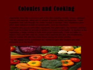 Colonies and Cooking Vegetables were also a common part of the diet including turnips, onions, cabbage, carrots, and parsnips, along with a number of beans, pulses and legumes. These vegetables kept well through the colder months in storage. Other vegetables grew which were salted or pickled for preservation, such as cucumbers. Pumpkins and gourds were other vegetables that grew well in the northern colonies; often used for fodder for animals in addition to human consumption. In addition to the vegetables, a large number of fruits were grown seasonally. Fruits not eaten in season often saw their way into preservation methods like jam, wet sweetmeats, dried or cooked into pies that could freeze during the winter months.   This diet existed during colonialism but variations were also present and most noticeably so in the South.  
