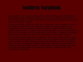 Southern Variations In comparison to the northern colonies, the southern colonies were quite diverse in their agricultural diet. Unlike the colonies to the north, the southern colonies did not have a central region of culture. The uplands and the lowlands made up the two main parts of the southern colonies.  The slaves and poor of the south often ate a similar diet, which consisted of many of the indigenous New World crops. Salted or smoked pork often supplement the vegetable diet. Rural poor often ate squirrel, possum, rabbit and other woodland animals. Those on the “rice coast” often ate ample amounts of rice, while the grain for the rest of the southern poor and slaves was cornmeal used in breads and porridges. Wheat was not an option for most of those that lived in the southern colonies. The diet of the uplands often included cabbage, string beans, white potatoes, while most avoided sweet potatoes and peanuts. Non-poor whites in the uplands avoided crops imported from Africa because of the inferred inferiority of crops of the African slaves. Those who could grow or afford wheat often had biscuits on their table for breakfast, along with healthy portions of pork. Salted pork was a staple of any meal, as it used in the preparations of vegetables for flavour, in addition to its direct consumption as a protein.  