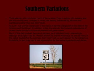 Southern Variations The lowlands, which included much of the Acadian French regions of Louisiana and the surrounding area, included a varied diet heavily influenced by Africans and Caribbeans,rather than just the French.  As such, rice played a large part of the diet as it played a large part of the diets of the Africans and Caribbean. In addition, unlike the uplands, the lowlands subsistence of protein came mostly from coastal seafood and game meats.  Much of the diet involved the use of peppers, as it still does today. Interestingly, although the English had an inherent disdain for French foodways, as well as many of the native foodstuff of the colonies, the French had no such disdain for the indigenous foodstuffs. In fact, they had a vast appreciation for the native ingredients and dishes. 