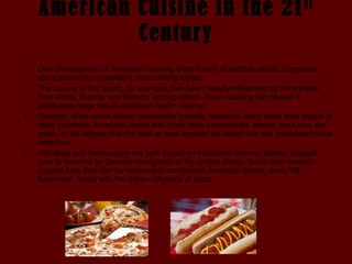American Cuisine in the 21 st  Century One characteristic of American cooking is the fusion of multiple ethnic or regional approaches into completely new cooking styles.  The cuisine of the South, for example, has been heavily influenced by immigrants from Africa, France, and Mexico, among others. Asian cooking has played a particularly large role in American fusion cuisine.  Similarly, while some dishes considered typically American many have their origins in other countries, American cooks and chefs have substantially altered them over the years, to the degree that the dish as now enjoyed the world over are considered to be American. Hot dogs and hamburgers are both based on traditional German dishes, brought over to America by German immigrants to the United States, but in their modern popular form they can be reasonably considered American dishes, even "All-American", along with the Italian influence of pizza.  