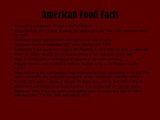 American Food Facts A typical American eats 28 pigs in his/her lifetime.  Americans eat 20.7 pounds of candy per person annually. The Dutch eat three times as much.  Americans spend approximately $25 billion each year on beer.  Americans spent an estimated $267 billion dining out in 1993.  California's Frank Epperson invented the Popsicle in 1905 when he was 11-years-old.  Cast iron skillets used to be the leading source of iron in the American diet!  Each American eats an average of 51 pounds of chocolate per year.  Fortune cookies were invented in 1916 by George Jung, a Los Angeles noodle maker.  Fried chicken is the most popular meal ordered in sit-down restaurants in the US. The next in popularity are: roast beef, spaghetti, turkey, baked ham, and fried shrimp.  In 1995, KFC sold 11 pieces of chicken for every man, woman and child in the US.  McDonalds and Burger King sugar-coat their fries so they will turn golden-brown.  Nabisco's "Oreo's" are the world's best-selling brand of cookie at a rate of 6 billion sold each year. The first Oreo was sold in 1912.  