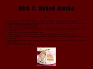 Dish 3: Baked Alaska Method 1. Pre-heat oven to 200°C/400°C/Gas 6.  Lightly grease a 20 - 23cm (8”or 9”) sandwich tin.  2. Make sponge base by beating the eggs, sugar and pinch of salt and the 2 egg yolks (left over from Meringue Topping) until thick and creamy.  3. Fold in the flour using a metal spoon.  4. Transfer to prepared tin and bake for approx. 10 minutes until well risen and golden brown.   Cool on a wire tray.  5. When cold, place sponge on ovenproof dish.  6. Make meringue by beating egg whites and caster sugar together until thick and shiny.  7. Place ice cream on centre of sponge, swirl the meringue topping over the ice cream making sure it is well sealed.  8. Shake granulated sugar over the meringue and place in a hot oven for 3 minutes or until meringue is golden brown.  9. Serve immediately with fresh fruit. 