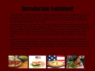 Introduction Continued With all these processed meals it is easy to forget about all the homemade meals that are being cooked across the U.S.A. every day. It is true that we tend to forget that America is an enormous country and the diversity within it means that Americans do not eat McDonalds all day, every day.  Instead America is a country with a variety of ethnic cultures and because of this the food is varied. The food has a sense of place, a flavour of the people of that area and that food needs to be recognized. After reading our project we want people to think of the fajitas from Texas, the Shoofly pie from Pennsylvania, the Pastrami from New York or even the Clam Chowder from Massachusetts when they think of American food.  We want to stress the fact that because America is so diverse and big, it holds an area of land that holds various cuisines that vary from state to state, and even have variations within those borders. With this said, no matter whether you try a New York Style Cheesecake or just some good old Apple Pie you can be assured that the food is nothing if not tasty. 