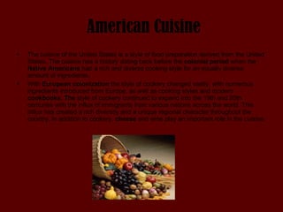 American Cuisine The cuisine of the United States is a style of food preparation derived from the United States. The cuisine has a history dating back before the  colonial period  when the  Native Americans  had a rich and diverse cooking style for an equally diverse amount of ingredients.  With  European colonization  the style of cookery changed vastly, with numerous ingredients introduced from Europe, as well as cooking styles and modern  cookbooks. The  style of cookery continued to expand into the 19th and 20th centuries with the influx of immigrants from various nations across the world. This influx has created a rich diversity and a unique regional character throughout the country. In addition to cookery,  cheese  and wine play an important role in the cuisine. 
