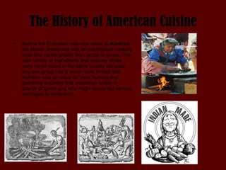The History of American Cuisine Before the European colonists came to  America  the Native Americans had an established cookery style that varied greatly from group to group. The vast variety of ingredients and cookery styles were never found in the same locality because any one group had a much more limited diet. Nutrition was an issue for most hunting and gathering societies that wandered widely in search of game and who might encounter serious shortages in wintertime. 