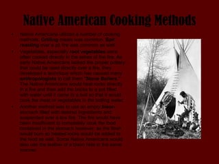 Native American Cooking Methods Native Americans utilized a number of cooking methods.  Grilling  meats was common.  Spit roasting  over a pit fire was common as well.  Vegetables, especially  root vegetables  were often cooked directly in the ashes of the fire. As early Native Americans lacked the proper pottery that could be used directly over a fire, they developed a technique which has caused many  anthropologists  to call them " Stone Boilers ." The Native Americans would heat rocks directly in a fire and then add the bricks to a pot filled with water until it came to a boil so that it would cook the meat or vegetables in the boiling water.  Another method was to use an empty  bison  stomach filled with desired ingredients and suspended over a low fire. The fire would have been insufficient to completely cook the food contained in the stomach however; as the flesh would burn so heated rocks would be added to the food as well. Some Native Americans would also use the leather of a bison hide in the same manner. 