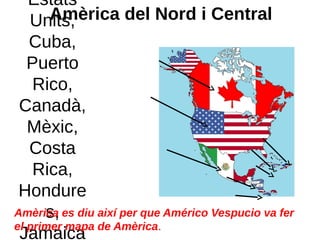 Amèrica del Nord i Central
Estats
Units,
Cuba,
Puerto
Rico,
Canadà,
Mèxic,
Costa
Rica,
Hondure
s,
Jamaica
Amèrica es diu així per que Américo Vespucio va fer
el primer mapa de Amèrica.
 