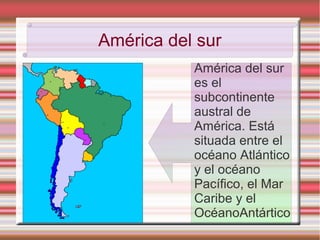 América del sur
           América del sur
           es el
           subcontinente
           austral de
           América. Está
           situada entre el
           océano Atlántico
           y el océano
           Pacífico, el Mar
           Caribe y el
           OcéanoAntártico
 