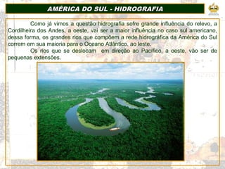 AMÉRICA DO SUL - HIDROGRAFIAAMÉRICA DO SUL - HIDROGRAFIA
Como já vimos a questão hidrografia sofre grande influência do relevo, a
Cordilheira dos Andes, a oeste, vai ser a maior influência no caso sul americano,
dessa forma, os grandes rios que compõem a rede hidrográfica da América do Sul
correm em sua maioria para o Oceano Atlântico, ao leste.
Os rios que se deslocam em direção ao Pacífico, a oeste, vão ser de
pequenas extensões.
 