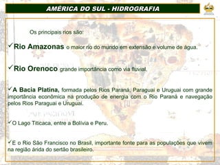 AMÉRICA DO SUL - HIDROGRAFIAAMÉRICA DO SUL - HIDROGRAFIA
Os principais rios são:
Rio Amazonas o maior rio do mundo em extensão e volume de água.
Rio Orenoco grande importância como via fluvial.
A Bacia Platina, formada pelos Rios Paraná, Paraguai e Uruguai com grande
importância econômica na produção de energia com o Rio Paraná e navegação
pelos Rios Paraguai e Uruguai.
O Lago Titicaca, entre a Bolívia e Peru.
E o Rio São Francisco no Brasil, importante fonte para as populações que vivem
na região árida do sertão brasileiro.
 