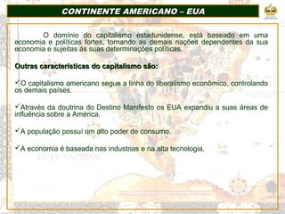 CONTINENTE AMERICANO – EUACONTINENTE AMERICANO – EUA
O domínio do capitalismo estadunidense, está baseado em uma
economia e políticas fortes, tornando as demais nações dependentes da sua
economia e sujeitas ás suas determinações políticas.
Outras características do capitalismo são:Outras características do capitalismo são:
O capitalismo americano segue a linha do liberalismo econômico, controlando
os demais países.
Através da doutrina do Destino Manifesto os EUA expandiu a suas áreas de
influência sobre a América.
A população possuí um alto poder de consumo.
A economia é baseada nas industrias e na alta tecnologia.
 