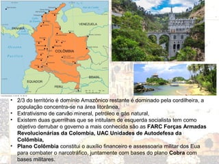 • 2/3 do território é domínio Amazônico restante é dominado pela cordilheira, a
população concentra-se na área litorânea,
• Extrativismo de carvão mineral, petróleo e gás natural,
• Existem duas guerrilhas que se intitulam de esquerda socialista tem como
objetivo derrubar o governo a mais conhecida são as FARC Forças Armadas
Revolucionárias da Colombia, UAC Unidades de Autodefesa da
Colômbia,
• Plano Colômbia constitui o auxílio financeiro e assessoaria militar dos Eua
para combater o narcotráfico, juntamente com bases do plano Cobra com
bases militares.
 