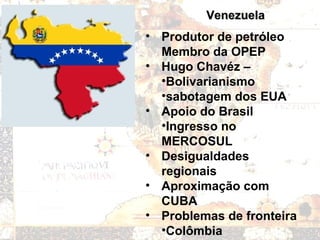 VenezuelaVenezuela
• Produtor de petróleo
Membro da OPEP
• Hugo Chavéz –
•Bolivarianismo
•sabotagem dos EUA
• Apoio do Brasil
•Ingresso no
MERCOSUL
• Desigualdades
regionais
• Aproximação com
CUBA
• Problemas de fronteira
•Colômbia
 