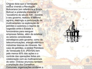 •
Chávez dizia que a Venezuela
estava vivendo a Revolução
Bolivariana (em referência a Simón
Bolívar) e pretendia implantar o
“socialismo do século XXI”. Durante
o seu governo, realizou a reforma
agrária, restringiu a participação de
multinacionais na exploração de
petróleo e autorizou o regime de
cogestão entre o Estado e
funcionários para reerguer
empresas falidas, além de estatizar
os setores considerados
estratégicos pelo governo, como de
telecomunicações, energia elétrica e
indústrias básicas de minerais. No
caso do petróleo, a estatal Petróleos
de Venezuela S.A. (PDVSA) tem
pelo menos 60% das ações e o
controle das operações feitas em
colaboração com as multinacionais
do setor. Chávez anunciou também
a ampliação dos Conselhos
Comunais, organizações similares a
 