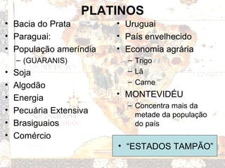 PLATINOS
• Bacia do Prata
• Paraguai:
• População ameríndia
– (GUARANIS)
• Soja
• Algodão
• Energia
• Pecuária Extensiva
• Brasiguaios
• Comércio
• Uruguai
• País envelhecido
• Economia agrária
– Trigo
– Lã
– Carne
• MONTEVIDÉU
– Concentra mais da
metade da população
do país
• “ESTADOS TAMPÃO”
 