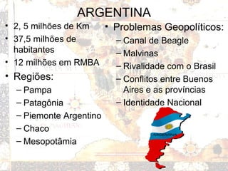 ARGENTINA
• 2, 5 milhões de Km
• 37,5 milhões de
habitantes
• 12 milhões em RMBA
• Regiões:
– Pampa
– Patagônia
– Piemonte Argentino
– Chaco
– Mesopotâmia
• Problemas Geopolíticos:
– Canal de Beagle
– Malvinas
– Rivalidade com o Brasil
– Conflitos entre Buenos
Aires e as províncias
– Identidade Nacional
 