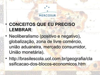 • CONCEITOS QUE EU PRECISO
LEMBRAR:
• Neoliberalismo (positivo e negativo),
globalização, zona de livre comércio,
união aduaneira, mercado consumidor,
União monetária).
• http://brasilescola.uol.com.br/geografia/cla
ssificacao-dos-blocos-economicos.htm
 