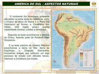 AMÉRICA DO SUL – ASPECTOS NATURAISAMÉRICA DO SUL – ASPECTOS NATURAIS
O continente Sul Americano apresenta
elevações na parte oeste do continente, entre
o choque da placa de Nazca e a Placa Sul
Americana se formou a Cordilheira dos
Andes, está região possuí grande
instabilidade sísmica, vulcões e terremotos.
Seguindo ao leste encontramos a planície
do Chaco, fazendo parte do Pantanal Mato
Grossense.
E ao leste próximo ao Oceano Atlântico
encontramos a Serra do Mar, Serra do
Espinhaço e Chapada Diamantina,
montanhas antigas que sofreram um logo
processo de erosão com altitudes baixas,
inferiores a Cordilheira dos Andes.
 