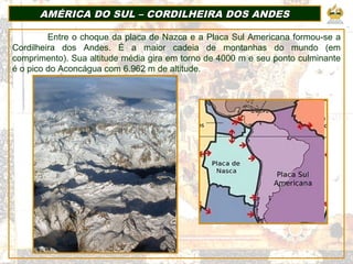 AMÉRICA DO SUL – CORDILHEIRA DOS ANDESAMÉRICA DO SUL – CORDILHEIRA DOS ANDES
Entre o choque da placa de Nazca e a Placa Sul Americana formou-se a
Cordilheira dos Andes. É a maior cadeia de montanhas do mundo (em
comprimento). Sua altitude média gira em torno de 4000 m e seu ponto culminante
é o pico do Aconcágua com 6.962 m de altitude.
 